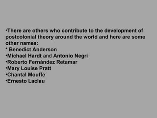 •There are others who contribute to the development of
postcolonial theory around the world and here are some
other names:
* Benedict Anderson
•Michael Hardt and Antonio Negri
•Roberto Fernández Retamar
•Mary Louise Pratt
•Chantal Mouffe
•Ernesto Laclau

 