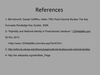 References
1- Bill Ashcroft, Gareth Griffiths, Helen Tiffin Post-Colonial Studies The Key
Concepts Routledge Key Guides 2008.
2- "Hybridity and National Identity in Postcolonial Literature." 123HelpMe.com.
02 Nov 2013
<http://www.123HelpMe.com/view.asp?id=6743>.
3- http://wikis.la.utexas.edu/theory/page/cultural-studies-post-colonial-studies
4- http://en.wikipedia.org/wiki/Main_Page

 