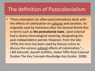 The definition of Postcolonialism
• “Post-colonialism (or often postcolonialism) deals with
the effects of colonization on cultures and societies. As
originally used by historians after the Second World War
in terms such as the postcolonial state, ‘post-colonial’
had a clearly chronological meaning, designating the
post-independence period. However, from the late 1970s
the term has been used by literary critics to discuss the
various cultural effects of colonization.”…( Bill
Ashcroft, Gareth Griffiths, Helen Tiffin Post-Colonial
Studies The Key Concepts Routledge Key Guides 2008) .

 