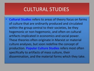 CULTURAL STUDIES
• Cultural Studies refers to areas of theory focus on forms
of culture that are ordinarily produced and circulated
within the group central to their societies, be they
hegemonic or non-hegemonic, and often on cultural
artifacts implicated in economics and social power. These
theories often originate in Marxist or material culture
analyses, but soon redefine the concept of production.
Popular Culture Studies refers most often specifically to
artifacts of mass culture, their dissemination, and the
material forms which they take.

 