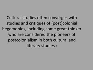 Cultural studies often converges with
studies and critiques of (post)colonial
hegemonies, including some great thinker
who are considered the pioneers of
postcolonialism in both cultural and
literary studies :

 