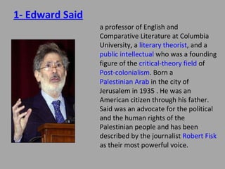 1- Edward Said

a professor of English and
Comparative Literature at Columbia
University, a literary theorist, and a
public intellectual who was a founding
figure of the critical-theory field of
Post-colonialism. Born a Palestinian
Arab in the city of Jerusalem in 1935 .
He was an American citizen through
his father. Said was an advocate for
the political and the human rights of
the Palestinian people and has been
described by the journalist Robert Fisk
as their most powerful voice.

 