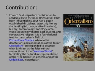 Contribution:
• Edward Said's signature contribution to
academic life is the book Orientalism. It has
been influential in about half a dozen
established disciplines, especially literary
studies (English, comparative
literature), history, anthropology, sociology,
area studies (especially middle east
studies), and comparative religion. It is a
foundational text for the academic field of
Post-colonial Studies, wherein the
denotations and connotations of the term
“Orientalism” are expanded to describe
what Saïd sees as the false cultural
assumptions of the “Western
World”, facilitating the cultural
misrepresentation of the “The Orient”, in
general, and of the Middle East, in
particular.

 