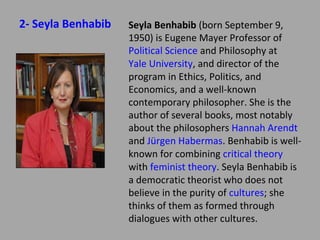 2- Seyla Benhabib

Seyla Benhabib (born September
9, 1950) is Eugene Mayer Professor of
Political Science and Philosophy at Yale
University, and director of the program
in Ethics, Politics, and Economics, and a
well-known contemporary philosopher.
She is the author of several books, most
notably about the philosophers Hannah
Arendt and Jürgen Habermas. Benhabib
is well-known for combining critical
theory with feminist theory. Seyla
Benhabib is a democratic theorist who
does not believe in the purity of
cultures; she thinks of them as formed
through dialogues with other cultures.

 