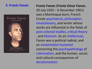 3- Frantz Fanon

Frantz Fanon (Frantz Omar
Fanon, 20 July 1925 – 6 December
1961) was a Martiniqueborn, French Creole
psychiatrist, philosopher, revolutio
nary, and writer whose works are
influential in the fields of postcolonial studies, critical theory, and
Marxism. As an intellectual, Fanon
was a political radical, and an
existentialist humanist concerning
the psychopathology of
colonization, and the
human, social, and cultural
consequences of decolonization.

 