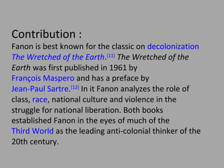 Contribution :
Fanon is best known for the classic on decolonization
The Wretched of the Earth.[11] The Wretched of the
Earth was first published in 1961 by François
Maspero and has a preface by Jean-Paul Sartre.[12] In
it Fanon analyzes the role of class, race, national
culture and violence in the struggle for national
liberation. Both books established Fanon in the eyes
of much of the Third World as the leading anticolonial thinker of the 20th century.

 