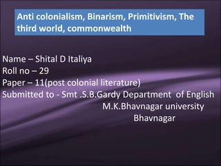 Anti colonialism, Binarism, Primitivism, The 
third world, commonwealth 
Name – Shital D Italiya 
Roll no – 29 
Paper – 11(post colonial literature) 
Submitted to - Smt .S.B.Gardy Department of English 
M.K.Bhavnagar university 
Bhavnagar 
 