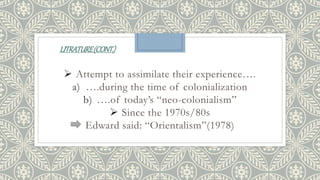 LITRATURE(CONT.)
 Attempt to assimilate their experience….
a) ….during the time of colonialization
b) ….of today’s “neo-colonialism”
 Since the 1970s/80s
Edward said: “Orientalism”(1978)
 
