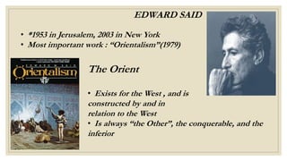 EDWARD SAID
• *1953 in Jerusalem, 2003 in New York
• Most important work : “Orientalism”(1979)
The Orient
• Exists for the West , and is
constructed by and in
relation to the West
• Is always “the Other”, the conquerable, and the
inferior
 