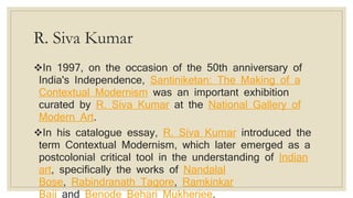 R. Siva Kumar
In 1997, on the occasion of the 50th anniversary of
India's Independence, Santiniketan: The Making of a
Contextual Modernism was an important exhibition
curated by R. Siva Kumar at the National Gallery of
Modern Art.
In his catalogue essay, R. Siva Kumar introduced the
term Contextual Modernism, which later emerged as a
postcolonial critical tool in the understanding of Indian
art, specifically the works of Nandalal
Bose, Rabindranath Tagore, Ramkinkar
Baij and Benode Behari Mukherjee.
 