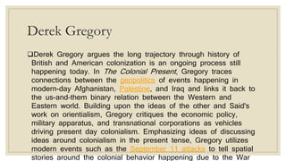 Derek Gregory
Derek Gregory argues the long trajectory through history of
British and American colonization is an ongoing process still
happening today. In The Colonial Present, Gregory traces
connections between the geopolitics of events happening in
modern-day Afghanistan, Palestine, and Iraq and links it back to
the us-and-them binary relation between the Western and
Eastern world. Building upon the ideas of the other and Said's
work on orientialism, Gregory critiques the economic policy,
military apparatus, and transnational corporations as vehicles
driving present day colonialism. Emphasizing ideas of discussing
ideas around colonialism in the present tense, Gregory utilizes
modern events such as the September 11 attacks to tell spatial
stories around the colonial behavior happening due to the War
 
