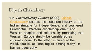 Dipesh Chakrabarty
In Provincializing Europe (2000), Dipesh
Chakrabarty charted the subaltern history of the
Indian struggle for independence, and countered
Eurocentric, Western scholarship about non-
Western peoples and cultures, by proposing that
Western Europe simply be considered as
culturally equal to the other cultures of the
world, that is, as "one region among many" in
human geography
 