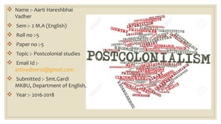  Name :- Aarti Hareshbhai
Vadher
 Sem :- 2 M.A (English)
 Roll no :-5
 Paper no :-5
 Topic :- Postcolonial studies
 Email Id :-
artivadher10@gmail.com
 Submitted :- Smt.Gardi
MKBU, Department of English,
 Year :- 2016-2018
 
