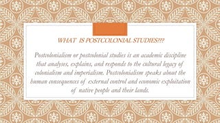 WHAT ISPOSTCOLONIALSTUDIES???
Postcolonialism or postcolonial studies is an academic discipline
that analyses, explains, and responds to the cultural legacy of
colonialism and imperialism. Postcolonialism speaks about the
human consequences of external control and economic exploitation
of native people and their lands.
 