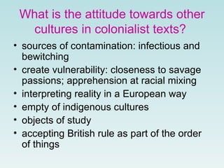 What is the attitude towards other
cultures in colonialist texts?
• sources of contamination: infectious and
bewitching
• create vulnerability: closeness to savage
passions; apprehension at racial mixing
• interpreting reality in a European way
• empty of indigenous cultures
• objects of study
• accepting British rule as part of the order
of things
 