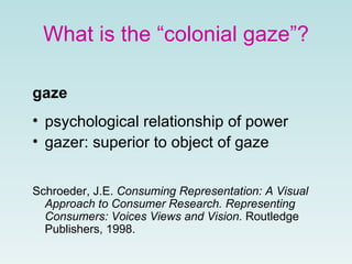 What is the “colonial gaze”?
gaze
• psychological relationship of power
• gazer: superior to object of gaze
Schroeder, J.E. Consuming Representation: A Visual
Approach to Consumer Research. Representing
Consumers: Voices Views and Vision. Routledge
Publishers, 1998.
 