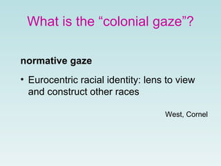 What is the “colonial gaze”?
normative gaze
• Eurocentric racial identity: lens to view
and construct other races
West, Cornel
 