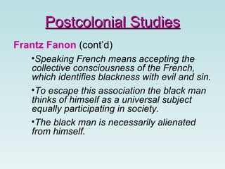 Frantz Fanon (cont’d)
•Speaking French means accepting the
collective consciousness of the French,
which identifies blackness with evil and sin.
•To escape this association the black man
thinks of himself as a universal subject
equally participating in society.
•The black man is necessarily alienated
from himself.
Postcolonial StudiesPostcolonial Studies
 