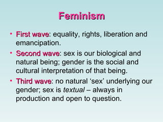 FeminismFeminism
• First waveFirst wave: equality, rights, liberation and
emancipation.
• Second waveSecond wave: sex is our biological and
natural being; gender is the social and
cultural interpretation of that being.
• Third waveThird wave: no natural ‘sex’ underlying our
gender; sex is textual – always in
production and open to question.
 