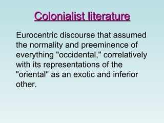 Colonialist literatureColonialist literature
Eurocentric discourse that assumed
the normality and preeminence of
everything "occidental," correlatively
with its representations of the
"oriental" as an exotic and inferior
other.
 