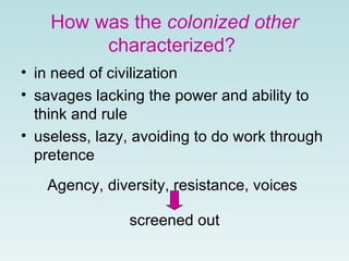 How was the  colonized other  characterized?   in need of civilization  savages lacking the power and ability to think and rule   useless, lazy, avoiding to do work through pretence   Agency, diversity, resistance, voices  screened out 