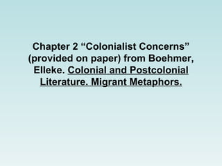 Chapter 2 “Colonialist Concerns” (provided on paper) from  Boehmer, Elleke.  Colonial and Postcolonial Literature. Migrant Metaphors. 