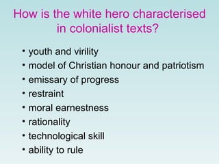 How is the white hero characterised in colonialist texts?   youth and virility model of Christian honour and patriotism emissary of progress restraint moral earnestness rationality technological skill ability to rule 
