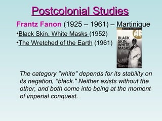 Frantz Fanon  (1925 – 1961) – Martinique Black Skin, White Masks  (1952)  The Wretched of the Earth  (1961) The category "white" depends for its stability on its negation, "black." Neither exists without the other, and both come into being at the moment of imperial conquest.  Postcolonial Studies 
