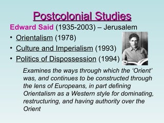 Edward Said  (1935-2003) – Jerusalem Orientalism  (1978)  Culture and Imperialism  (1993)  Politics of Dispossession  (1994)  Examines the ways through which the ‘Orient’ was, and continues to be constructed through the lens of Europeans, in part defining Orientalism as a Western style for dominating, restructuring, and having authority over the Orient Postcolonial Studies 