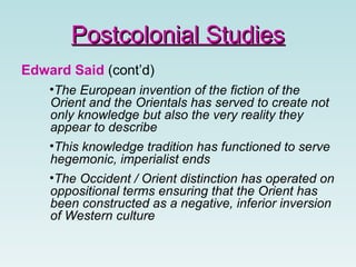 Edward Said  (cont’d) The European invention of the fiction of the Orient and the Orientals has served to create not only knowledge but also the very reality they appear to describe   This knowledge tradition has functioned to serve hegemonic, imperialist ends   The Occident / Orient distinction has operated on oppositional terms ensuring that the Orient has been constructed as a negative, inferior inversion of Western culture Postcolonial Studies 