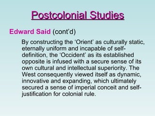 Edward Said  (cont’d) By constructing the ‘Orient’ as culturally static, eternally uniform and incapable of self-definition, the ‘Occident’ as its established opposite is infused with a secure sense of its own cultural and intellectual superiority. The West consequently viewed itself as dynamic, innovative and expanding, which ultimately secured a sense of imperial conceit and self-justification for colonial rule.  Postcolonial Studies 