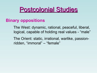 Binary oppositions The West: dynamic, rational, peaceful, liberal, logical, capable of holding real values - “male” The Orient: static, irrational, warlike, passion-ridden, “immoral” – “female” Postcolonial Studies 