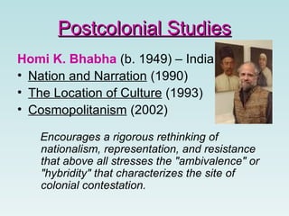 Homi K. Bhabha  (b. 1949) – India Nation and Narration  (1990)  The Location of Culture  (1993) Cosmopolitanism  (2002) Encourages a rigorous rethinking of nationalism, representation, and resistance that above all stresses the "ambivalence" or "hybridity" that characterizes the site of colonial contestation.   Postcolonial Studies 