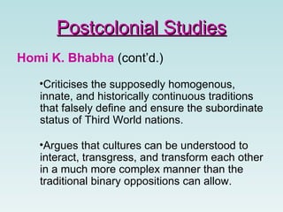Homi K. Bhabha  (cont’d.) Criticises the supposedly homogenous, innate, and historically continuous traditions that falsely define and ensure the subordinate status of Third World nations. Argues that cultures can be understood to interact, transgress, and transform each other in a much more complex manner than the traditional binary oppositions can allow.  Postcolonial Studies 