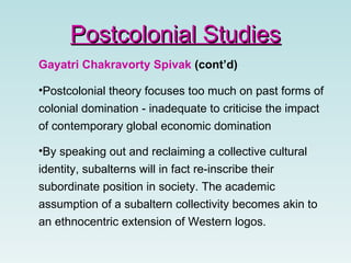 Gayatri Chakravorty Spivak  (cont’d) Postcolonial theory focuses too much on past forms of colonial domination - inadequate to criticise the impact of contemporary global economic domination  By speaking out and reclaiming a collective cultural identity, subalterns will in fact re-inscribe their subordinate position in society. The academic assumption of a subaltern collectivity becomes akin to an ethnocentric extension of Western logos. Postcolonial Studies 