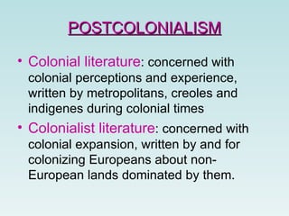 Colonial literature :  concerned with colonial perceptions and experience,   written by metropolitans, creoles and indigenes during colonial times   Colonialist literature :  concerned with colonial expansion, written by and for colonizing Europeans about non-European lands dominated by them.   POSTCOLONIALISM 