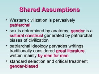 Shared Assumptions Western civilization is pervasively  patriarchal   sex is determined by anatomy;  gender  is a  cultural construct  generated by patriarchal biases of civilization  patriarchal ideology pervades writings traditionally considered  great literature , written mainly  by men for men   standard selection and critical treatment  gender-biased   