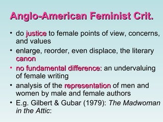 Anglo-American Feminist Crit. do  justice  to female points of view, concerns, and values   enlarge , reorder, even displace, the literary  canon no fundamental difference:  an undervaluing of female writing   analysis of the  representation  of men and women by male and female authors   E.g. Gilbert & Gubar (1979):  The Madwoman in the Attic :   