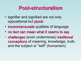 Post-structuralism signifier and signified are not only oppositional but  plural incommensurate  qualities of language  no text can mean what it  seems to say   challenges  (even undermines)   traditional conceptions  of meaning, knowledge, truth, and the subject or "self" (humanism) 