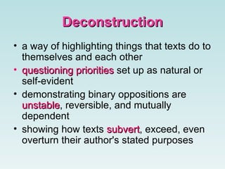 Deconstruction a way of highlighting things that texts do to themselves and each other   questioning priorities  set up as natural or self-evident   demonstrating binary oppositions are  unstable , reversible, and mutually dependent  showing how texts  subvert , exceed, even overturn their author's stated purposes   