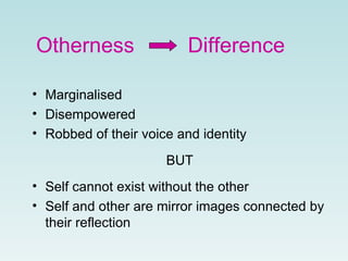Otherness    Difference Marginalised Disempowered Robbed of their voice and identity BUT Self cannot exist without the other Self and other are mirror images connected by their reflection 