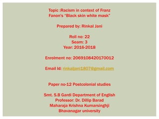 Topic :Racism in context of Franz
Fanon's “Black skin white mask”
Prepared by: Rinkal Jani
Roll no: 22
Seam: 3
Year: 2016-2018
Enrolment no: 2069108420170012
Email Id: rinkaljani1807@gmail.com
Paper no-12 Postcolonial studies
Smt. S.B Gardi Department of English
Professor: Dr. Dillip Barad
Maharaja Krishna Kumarsinghji
Bhavanagar university
 