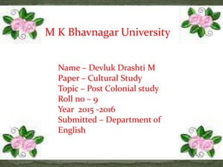 Name – Devluk Drashti M
Paper – Cultural Study
Topic – Post Colonial study
Roll no – 9
Year 2015 -2016
Submitted – Department of
English
M K Bhavnagar University
 