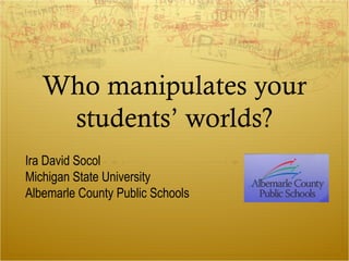 Who manipulates your
students’ worlds?
Ira David Socol
Michigan State University
Albemarle County Public Schools
 