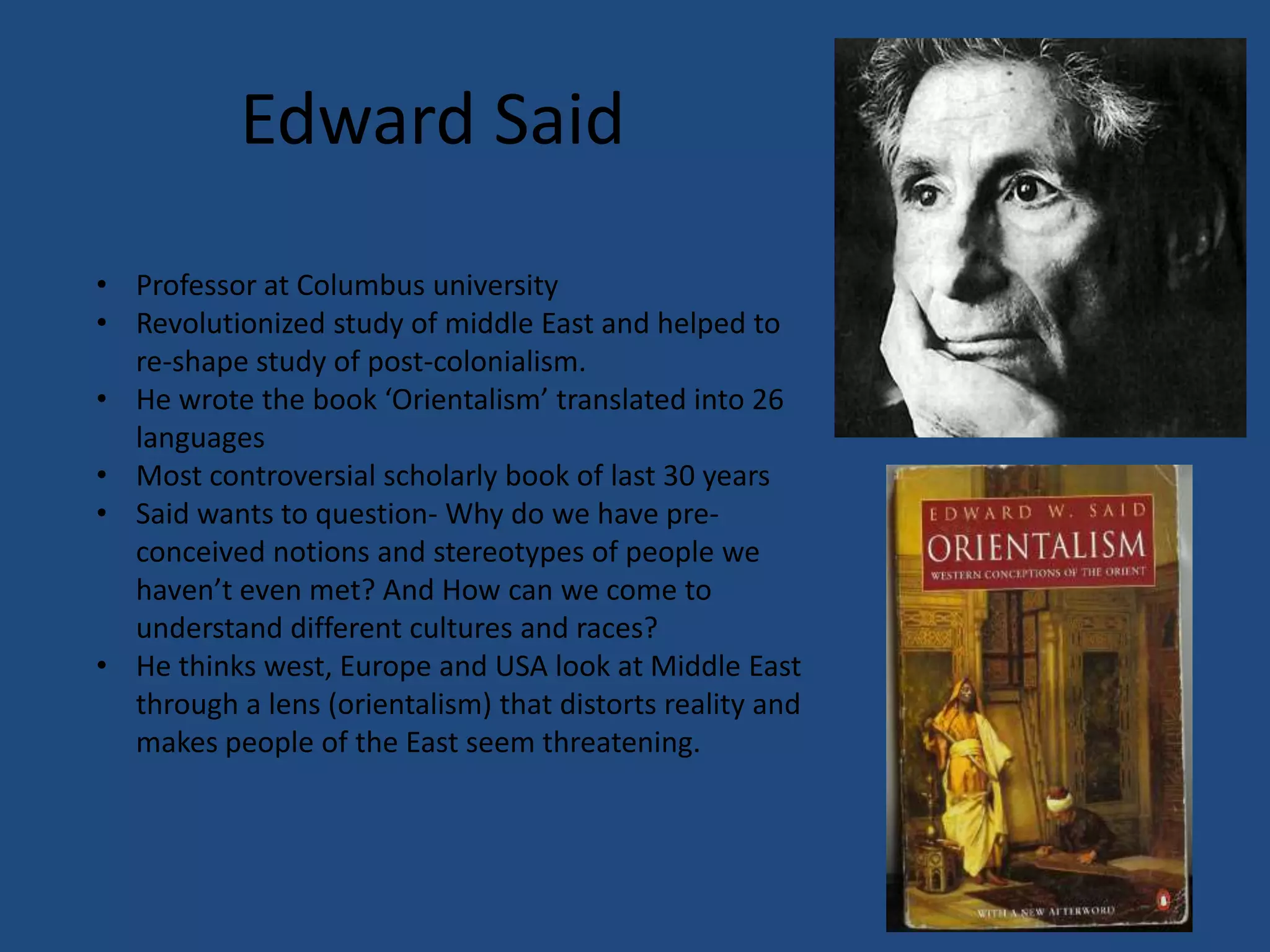 Edward Said
• Professor at Columbus university
• Revolutionized study of middle East and helped to
  re-shape study of post-colonialism.
• He wrote the book ‘Orientalism’ translated into 26
  languages
• Most controversial scholarly book of last 30 years
• Said wants to question- Why do we have pre-
  conceived notions and stereotypes of people we
  haven’t even met? And How can we come to
  understand different cultures and races?
• He thinks west, Europe and USA look at Middle East
  through a lens (orientalism) that distorts reality and
  makes people of the East seem threatening.
 