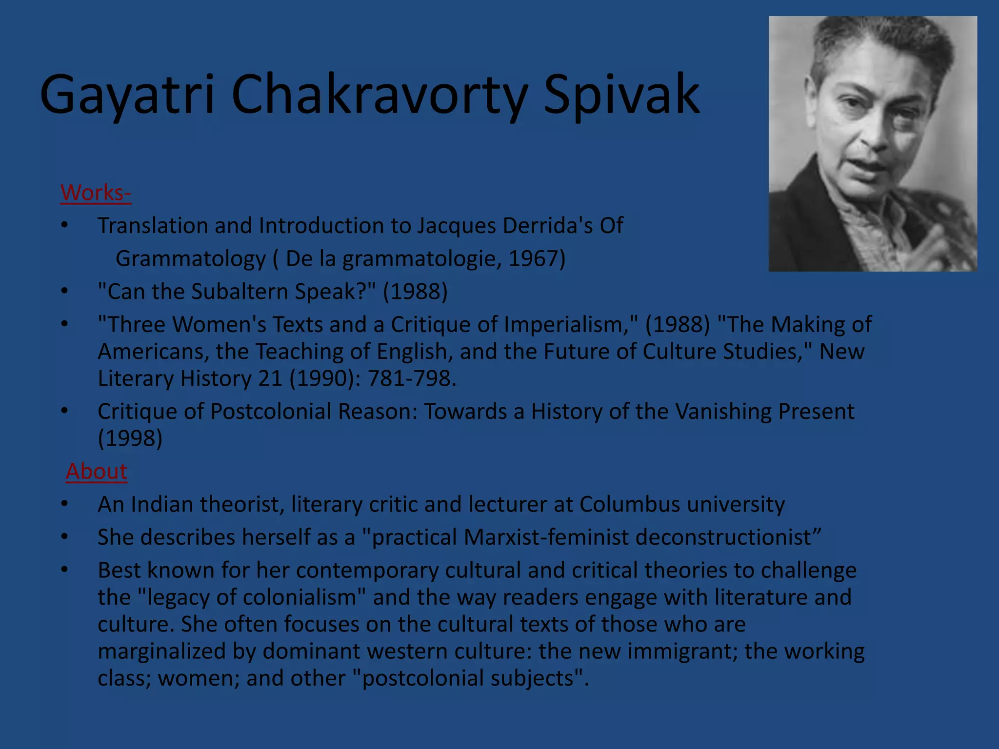 Gayatri Chakravorty Spivak
Works-
• Translation and Introduction to Jacques Derrida's Of
     Grammatology ( De la grammatologie, 1967)
• "Can the Subaltern Speak?" (1988)
• "Three Women's Texts and a Critique of Imperialism," (1988) "The Making of
   Americans, the Teaching of English, and the Future of Culture Studies," New
   Literary History 21 (1990): 781-798.
• Critique of Postcolonial Reason: Towards a History of the Vanishing Present
   (1998)
 About
• An Indian theorist, literary critic and lecturer at Columbus university
• She describes herself as a "practical Marxist-feminist deconstructionist”
• Best known for her contemporary cultural and critical theories to challenge
   the "legacy of colonialism" and the way readers engage with literature and
   culture. She often focuses on the cultural texts of those who are
   marginalized by dominant western culture: the new immigrant; the working
   class; women; and other "postcolonial subjects".
 
