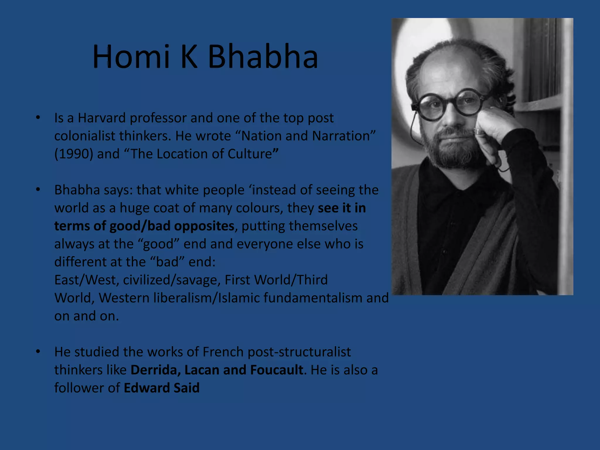 Homi K Bhabha
• Is a Harvard professor and one of the top post
  colonialist thinkers. He wrote “Nation and Narration”
  (1990) and “The Location of Culture”

• Bhabha says: that white people ‘instead of seeing the
  world as a huge coat of many colours, they see it in
  terms of good/bad opposites, putting themselves
  always at the “good” end and everyone else who is
  different at the “bad” end:
  East/West, civilized/savage, First World/Third
  World, Western liberalism/Islamic fundamentalism and
  on and on.

• He studied the works of French post-structuralist
  thinkers like Derrida, Lacan and Foucault. He is also a
  follower of Edward Said
 