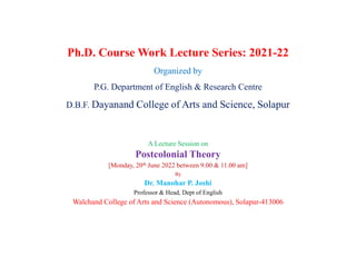 Ph.D. Course Work Lecture Series: 2021-22
Organized by
P.G. Department of English & Research Centre
D.B.F. Dayanand College of Arts and Science, Solapur
A Lecture Session on
Postcolonial Theory
[Monday, 20th June 2022 between 9.00 & 11.00 am]
By
Dr. Manohar P. Joshi
Professor & Head, Dept of English
Walchand College of Arts and Science (Autonomous), Solapur-413006
 