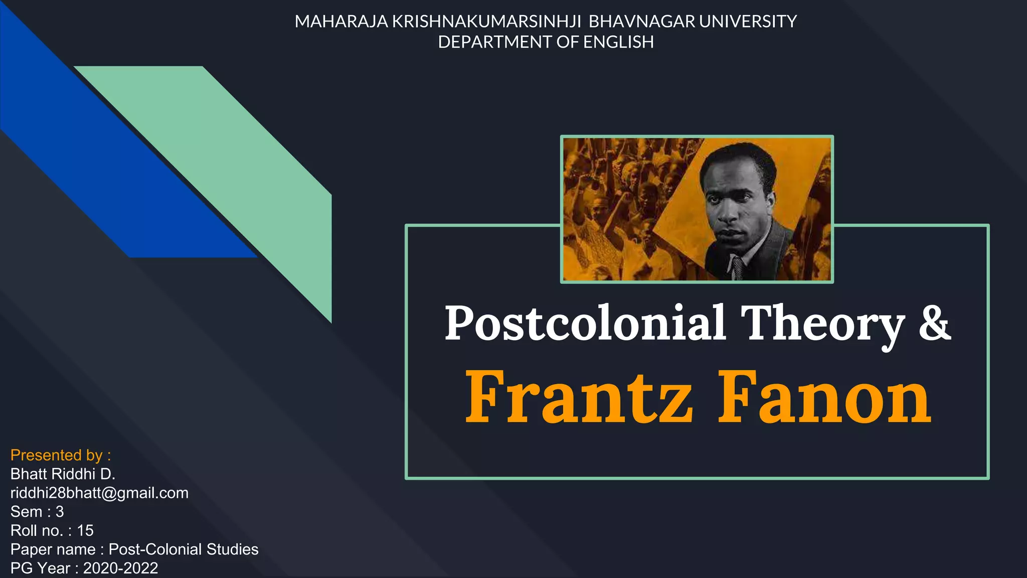 Postcolonial Theory &
Frantz Fanon
Presented by :
Bhatt Riddhi D.
riddhi28bhatt@gmail.com
Sem : 3
Roll no. : 15
Paper name : Post-Colonial Studies
PG Year : 2020-2022
MAHARAJA KRISHNAKUMARSINHJI BHAVNAGAR UNIVERSITY
DEPARTMENT OF ENGLISH
 