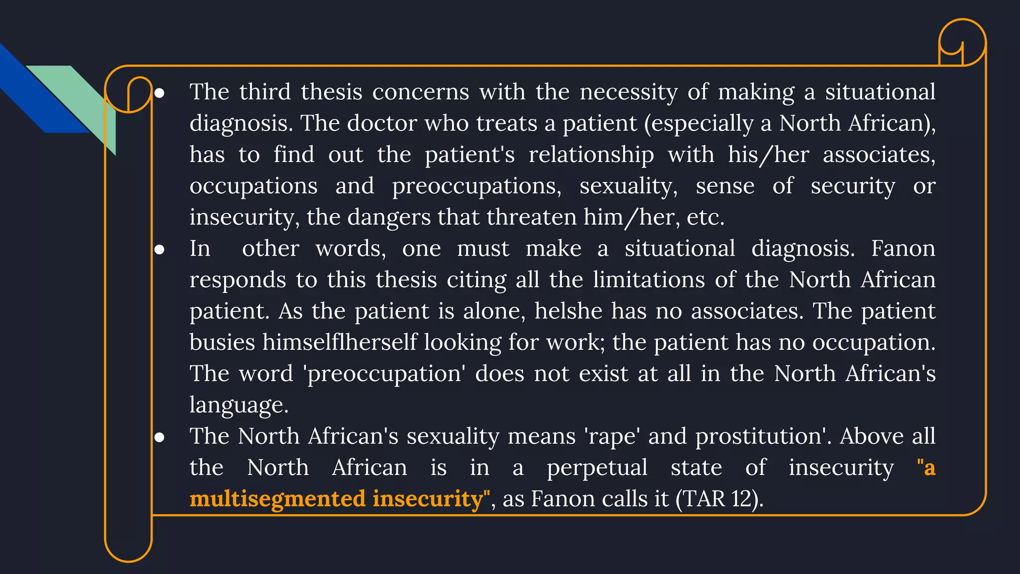● The third thesis concerns with the necessity of making a situational
diagnosis. The doctor who treats a patient (especially a North African),
has to find out the patient's relationship with his/her associates,
occupations and preoccupations, sexuality, sense of security or
insecurity, the dangers that threaten him/her, etc.
● In other words, one must make a situational diagnosis. Fanon
responds to this thesis citing all the limitations of the North African
patient. As the patient is alone, helshe has no associates. The patient
busies himselflherself looking for work; the patient has no occupation.
The word 'preoccupation' does not exist at all in the North African's
language.
● The North African's sexuality means 'rape' and prostitution'. Above all
the North African is in a perpetual state of insecurity "a
multisegmented insecurity", as Fanon calls it (TAR 12).
 